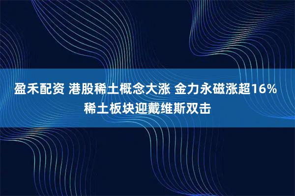盈禾配资 港股稀土概念大涨 金力永磁涨超16% 稀土板块迎戴维斯双击