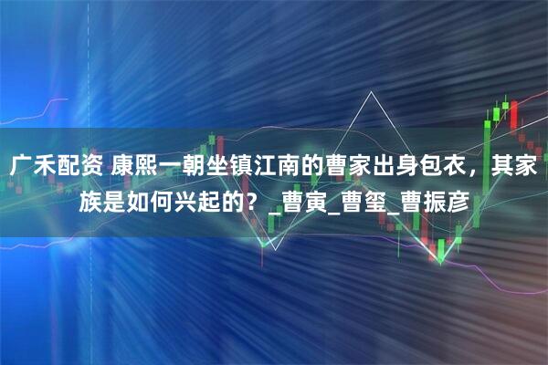 广禾配资 康熙一朝坐镇江南的曹家出身包衣,其家族是如何兴起的?_曹寅_曹玺_曹振彦