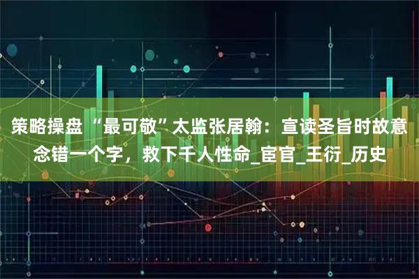 策略操盘 “最可敬”太监张居翰：宣读圣旨时故意念错一个字，救下千人性命_宦官_王衍_历史