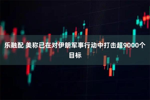 乐融配 美称已在对伊朗军事行动中打击超9000个目标