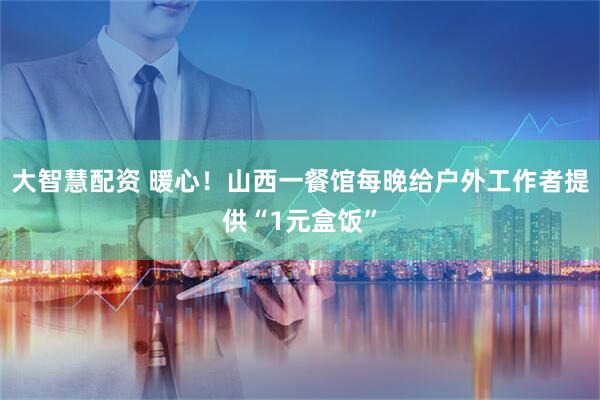 大智慧配资 暖心！山西一餐馆每晚给户外工作者提供“1元盒饭”