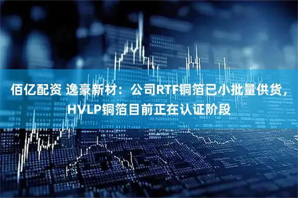 佰亿配资 逸豪新材：公司RTF铜箔已小批量供货，HVLP铜箔目前正在认证阶段
