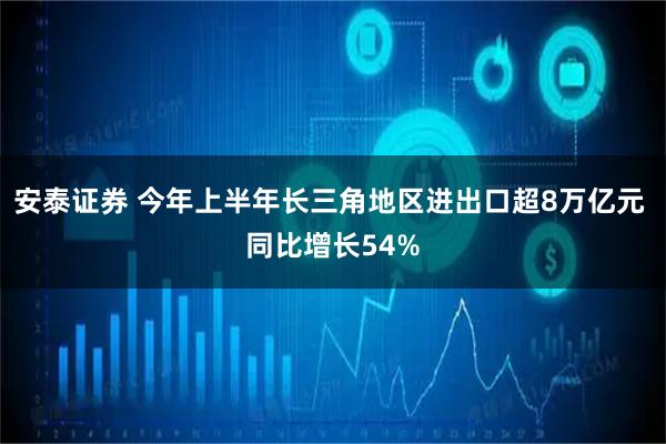 安泰证券 今年上半年长三角地区进出口超8万亿元 同比增长54%