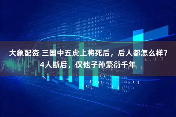 大象配资 三国中五虎上将死后，后人都怎么样？4人断后，仅他子孙繁衍千年