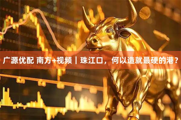 广源优配 南方+视频｜珠江口，何以造就最硬的港？