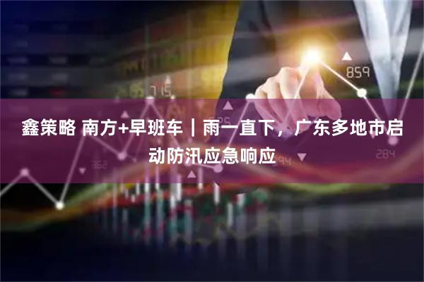 鑫策略 南方+早班车｜雨一直下，广东多地市启动防汛应急响应