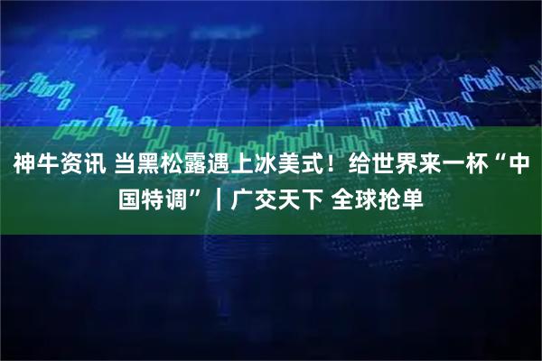 神牛资讯 当黑松露遇上冰美式！给世界来一杯“中国特调”｜广交天下 全球抢单