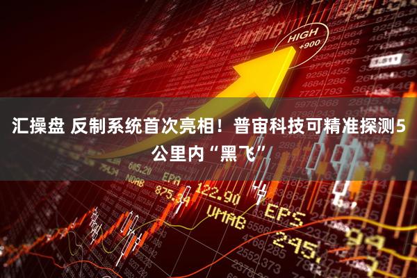 汇操盘 反制系统首次亮相！普宙科技可精准探测5公里内“黑飞”