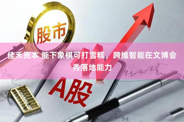 佳禾资本 能下象棋可打雪糕，跨维智能在文博会秀落地能力