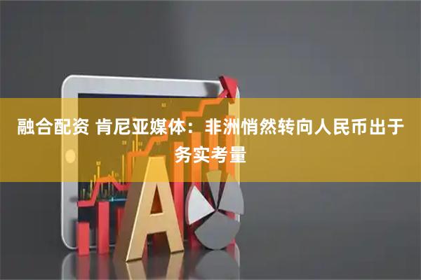 融合配资 肯尼亚媒体：非洲悄然转向人民币出于务实考量