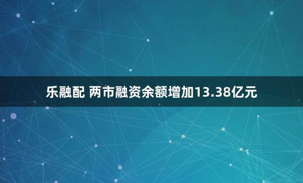 乐融配 两市融资余额增加13.38亿元