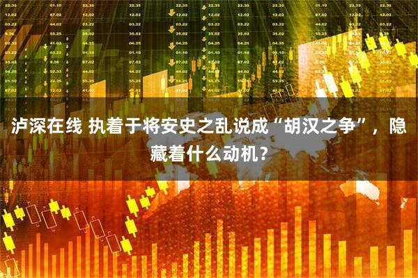 泸深在线 执着于将安史之乱说成“胡汉之争”,隐藏着什么动机?