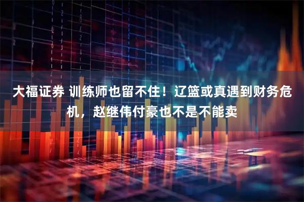 大福证券 训练师也留不住！辽篮或真遇到财务危机，赵继伟付豪也不是不能卖