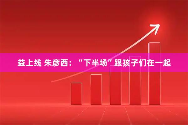 益上线 朱彦西：“下半场”跟孩子们在一起