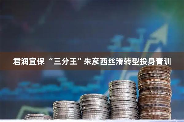 君润宜保 “三分王”朱彦西丝滑转型投身青训