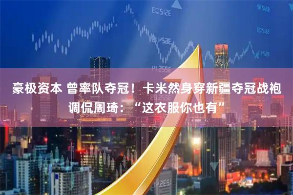豪极资本 曾率队夺冠!卡米然身穿新疆夺冠战袍调侃周琦:“这衣服你也有”