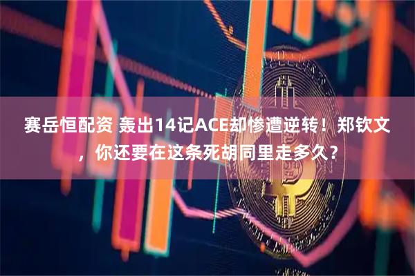 赛岳恒配资 轰出14记ACE却惨遭逆转！郑钦文，你还要在这条死胡同里走多久？
