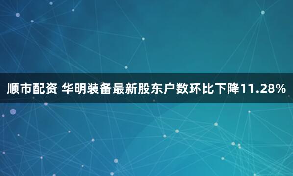 顺市配资 华明装备最新股东户数环比下降11.28%