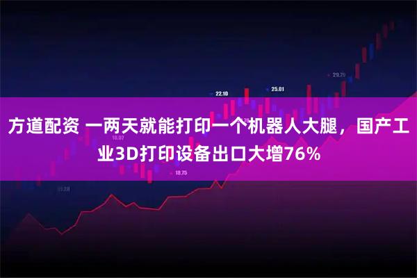 方道配资 一两天就能打印一个机器人大腿，国产工业3D打印设备出口大增76%