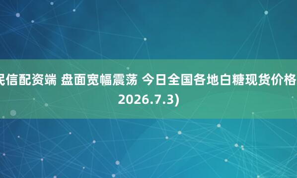 民信配资端 盘面宽幅震荡 今日全国各地白糖现货价格 (2026.7.3)