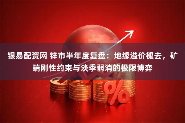 银易配资网 锌市半年度复盘：地缘溢价褪去，矿端刚性约束与淡季弱消的极限博弈